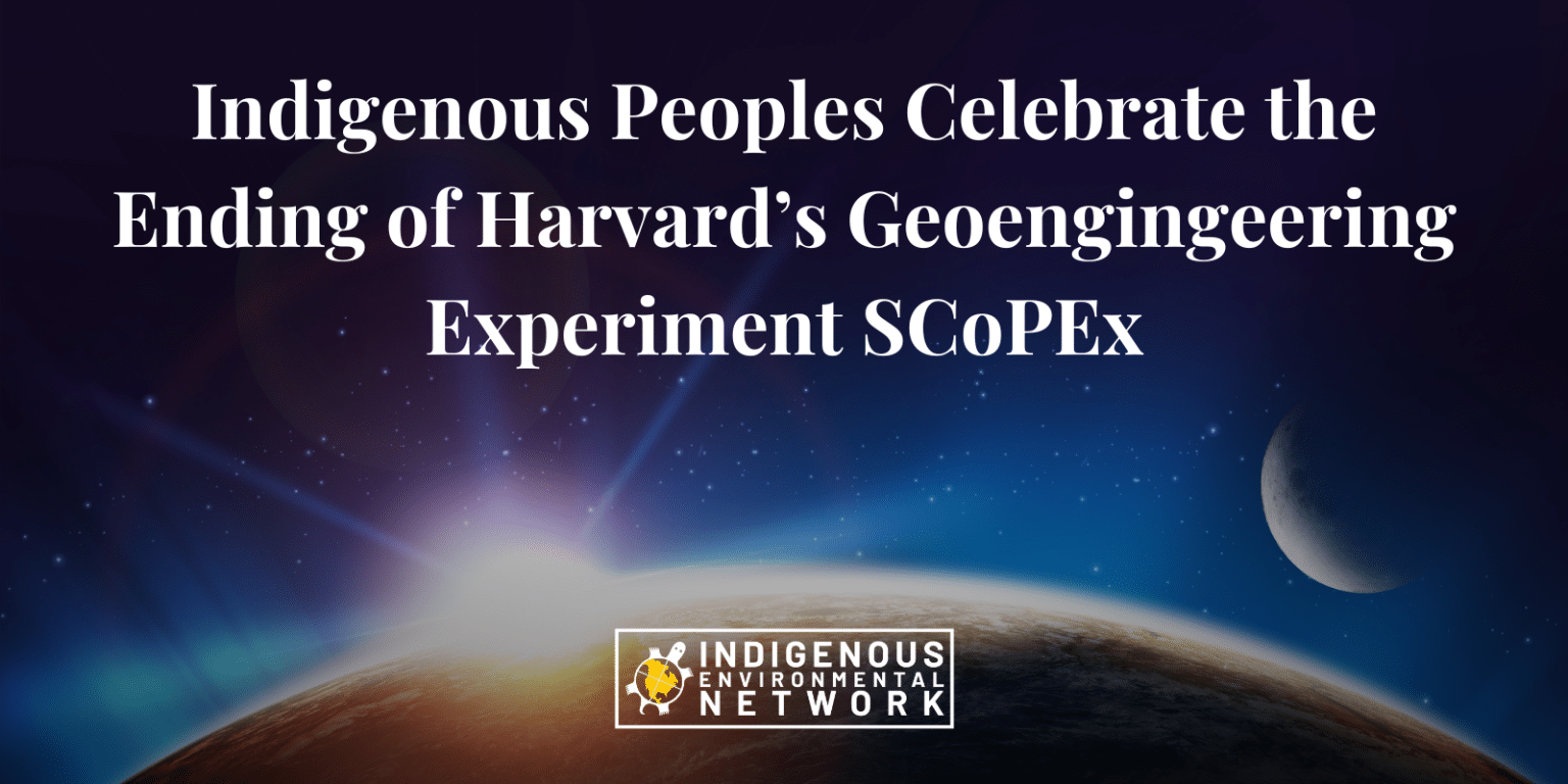 After years of sustained resistance against Harvard University’s controversial Stratospheric Controlled Perturbation Experiment, known as SCoPEx, the Indigenous Environmental Network (IEN), Saami Council, and Tonatierra Nahuacalli welcome the news of Harvard University announcing its cancellation of SCoPEx. SCoPEx, is a geoengineering technique called Stratospheric Aerosol Injection (SAI), that has consistently targeted Indigenous Peoples’ territories as experimental sites to test injecting aerosols into the sky to measure the effectiveness of blocking the sun. Indigenous Peoples have opposed the aerosol injection experiment since its launch in 2017, leading to several wins to keep this experimentation out of Indigenous Peoples territories, including Sweden and North America.